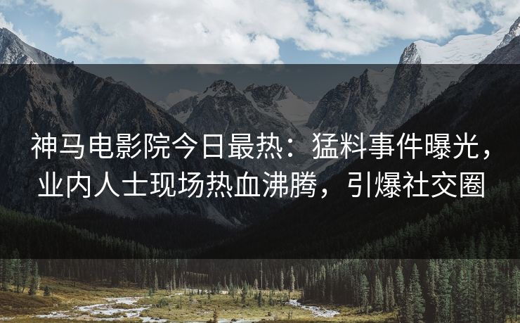 神马电影院今日最热：猛料事件曝光，业内人士现场热血沸腾，引爆社交圈