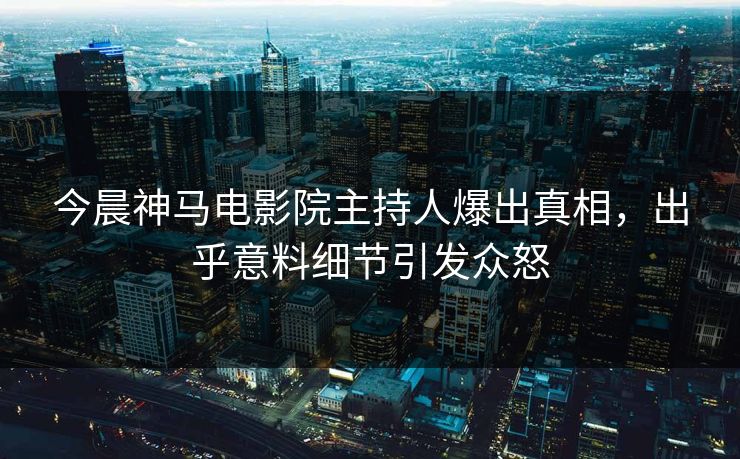 今晨神马电影院主持人爆出真相，出乎意料细节引发众怒