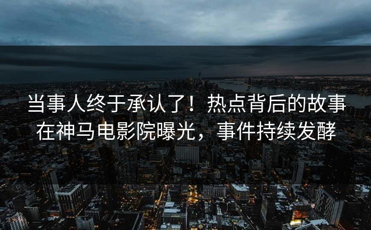 当事人终于承认了！热点背后的故事在神马电影院曝光，事件持续发酵