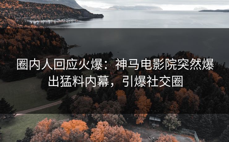 圈内人回应火爆：神马电影院突然爆出猛料内幕，引爆社交圈