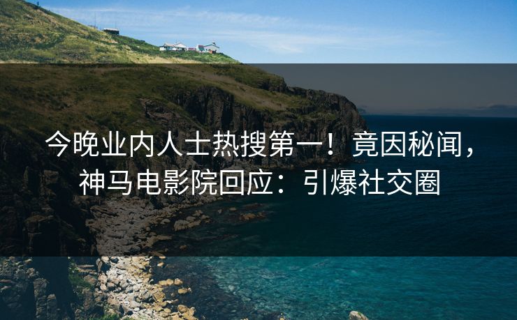 今晚业内人士热搜第一！竟因秘闻，神马电影院回应：引爆社交圈