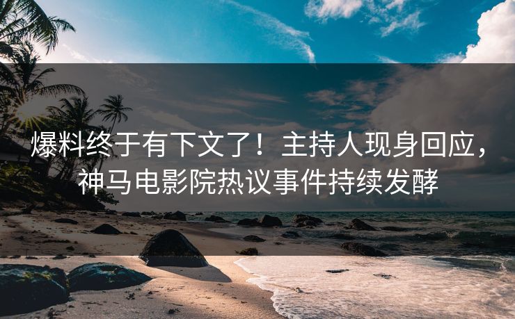 爆料终于有下文了！主持人现身回应，神马电影院热议事件持续发酵