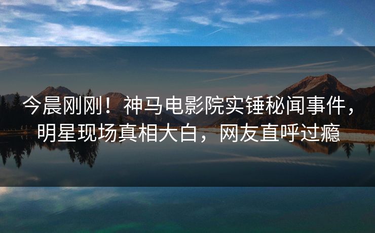 今晨刚刚！神马电影院实锤秘闻事件，明星现场真相大白，网友直呼过瘾