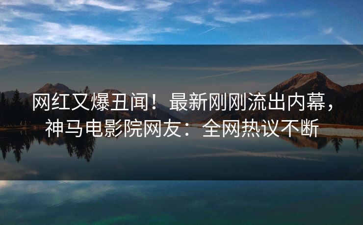 网红又爆丑闻！最新刚刚流出内幕，神马电影院网友：全网热议不断