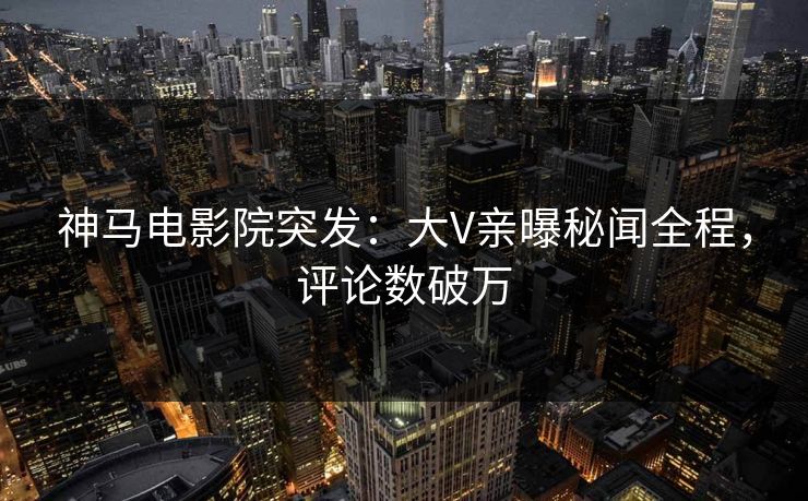 神马电影院突发：大V亲曝秘闻全程，评论数破万