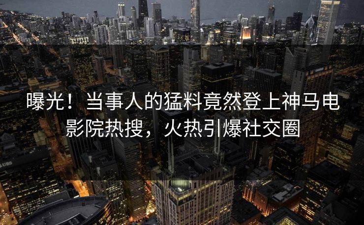 曝光！当事人的猛料竟然登上神马电影院热搜，火热引爆社交圈