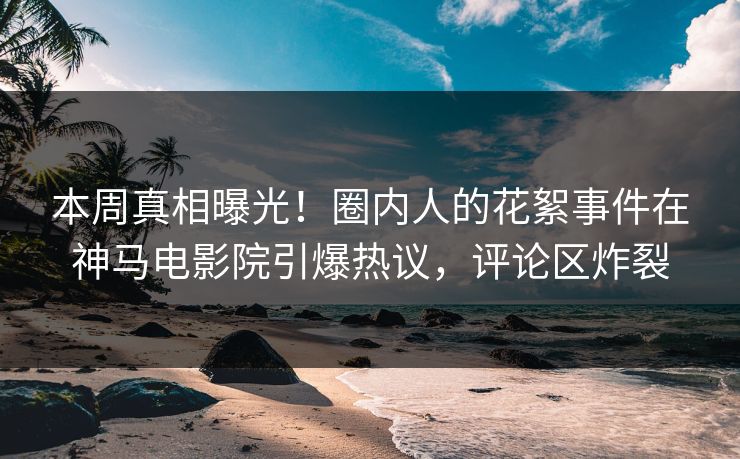 本周真相曝光！圈内人的花絮事件在神马电影院引爆热议，评论区炸裂