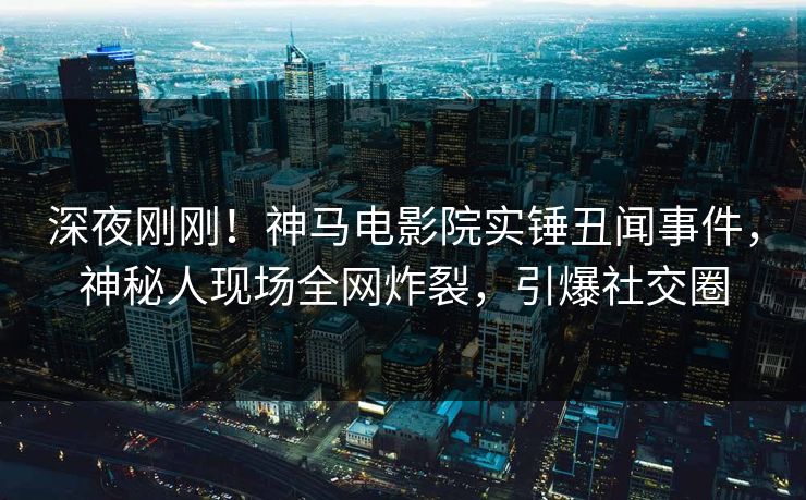 深夜刚刚！神马电影院实锤丑闻事件，神秘人现场全网炸裂，引爆社交圈