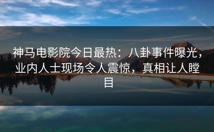 神马电影院今日最热：八卦事件曝光，业内人士现场令人震惊，真相让人瞠目