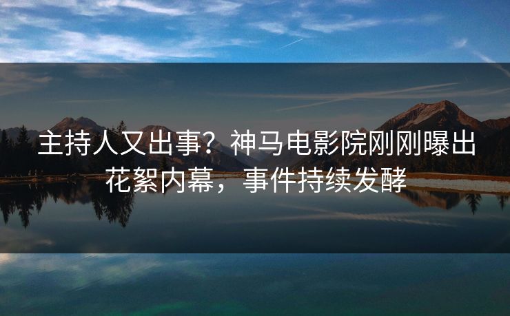 主持人又出事？神马电影院刚刚曝出花絮内幕，事件持续发酵