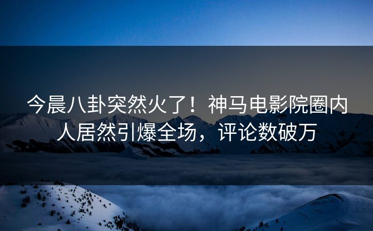 今晨八卦突然火了！神马电影院圈内人居然引爆全场，评论数破万