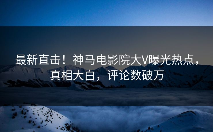 最新直击！神马电影院大V曝光热点，真相大白，评论数破万