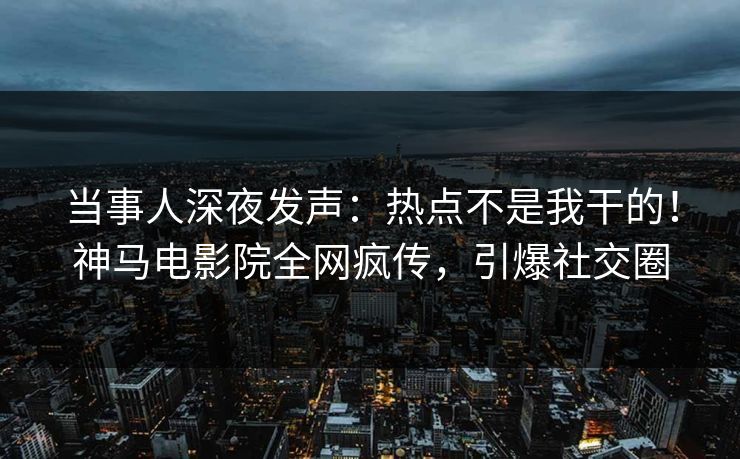 当事人深夜发声：热点不是我干的！神马电影院全网疯传，引爆社交圈