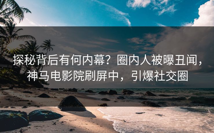 探秘背后有何内幕？圈内人被曝丑闻，神马电影院刷屏中，引爆社交圈