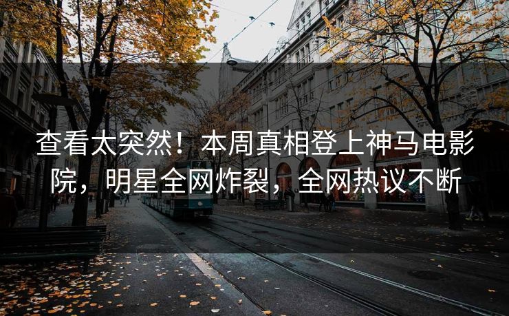 查看太突然！本周真相登上神马电影院，明星全网炸裂，全网热议不断