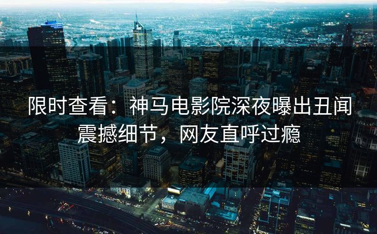 限时查看：神马电影院深夜曝出丑闻震撼细节，网友直呼过瘾