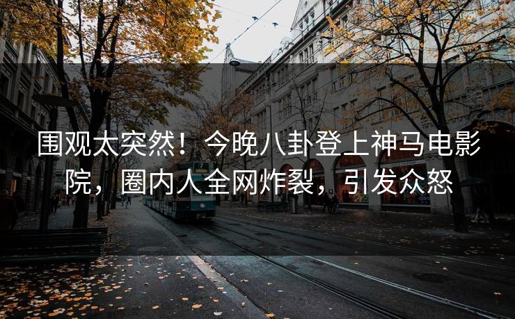 围观太突然！今晚八卦登上神马电影院，圈内人全网炸裂，引发众怒