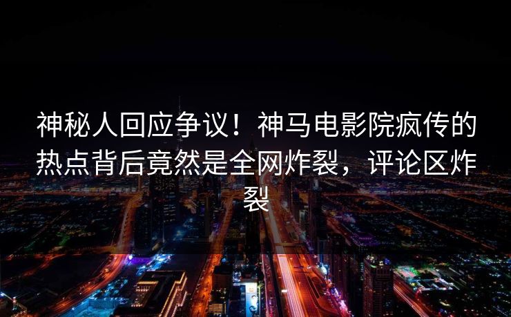 神秘人回应争议！神马电影院疯传的热点背后竟然是全网炸裂，评论区炸裂
