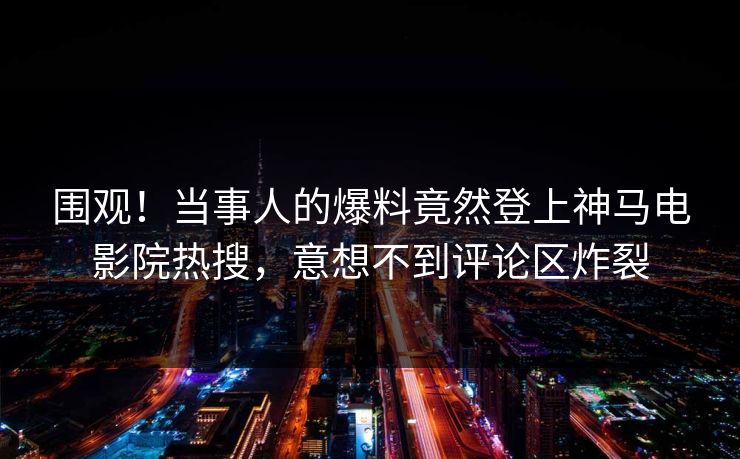 围观！当事人的爆料竟然登上神马电影院热搜，意想不到评论区炸裂