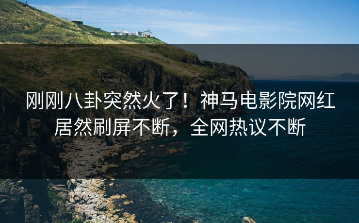刚刚八卦突然火了！神马电影院网红居然刷屏不断，全网热议不断