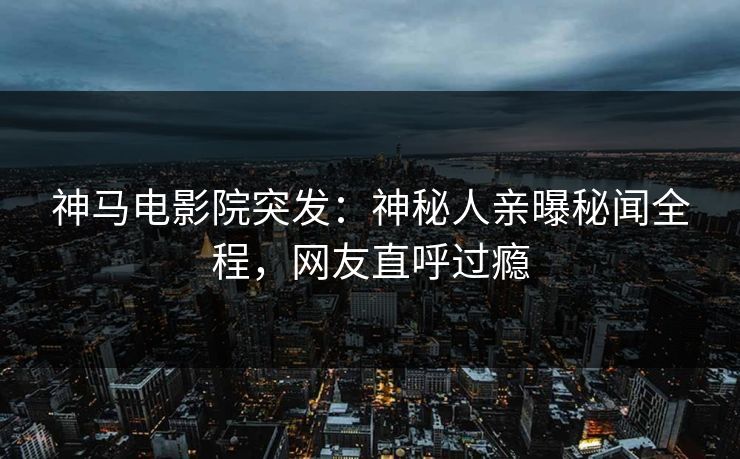 神马电影院突发：神秘人亲曝秘闻全程，网友直呼过瘾