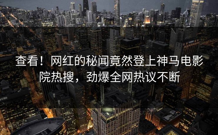 查看！网红的秘闻竟然登上神马电影院热搜，劲爆全网热议不断