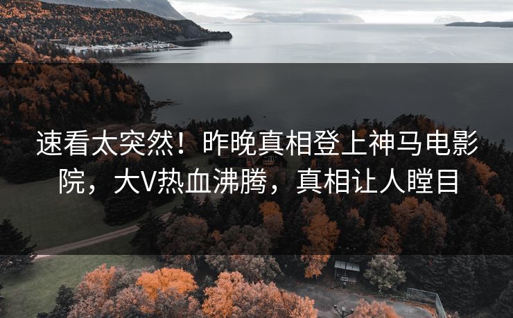 速看太突然！昨晚真相登上神马电影院，大V热血沸腾，真相让人瞠目
