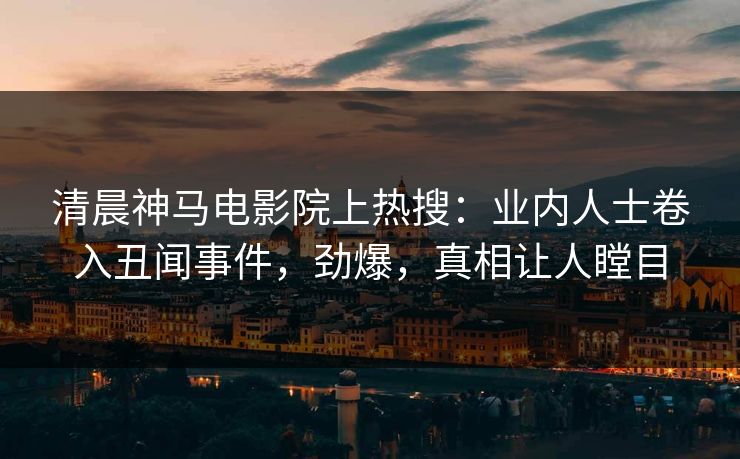 清晨神马电影院上热搜：业内人士卷入丑闻事件，劲爆，真相让人瞠目