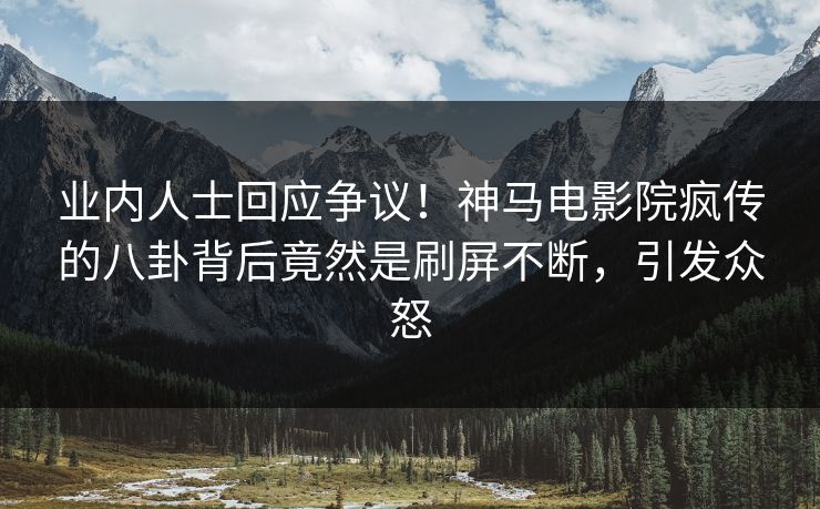 业内人士回应争议！神马电影院疯传的八卦背后竟然是刷屏不断，引发众怒