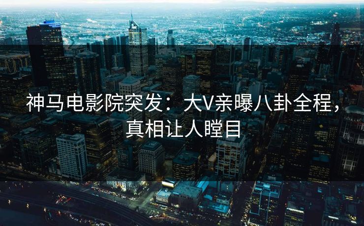 神马电影院突发：大V亲曝八卦全程，真相让人瞠目