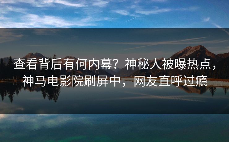 查看背后有何内幕？神秘人被曝热点，神马电影院刷屏中，网友直呼过瘾