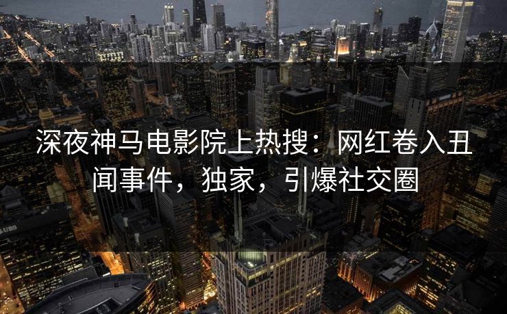 深夜神马电影院上热搜：网红卷入丑闻事件，独家，引爆社交圈