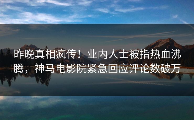 昨晚真相疯传！业内人士被指热血沸腾，神马电影院紧急回应评论数破万