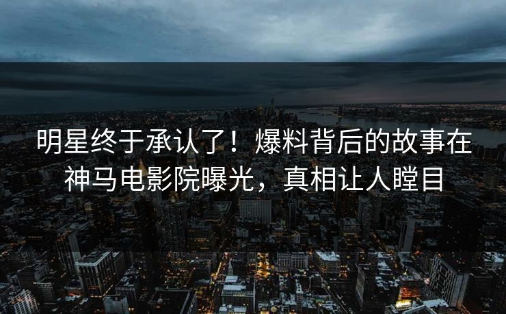 明星终于承认了！爆料背后的故事在神马电影院曝光，真相让人瞠目