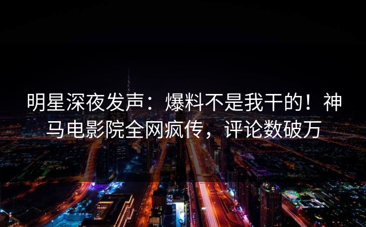 明星深夜发声：爆料不是我干的！神马电影院全网疯传，评论数破万