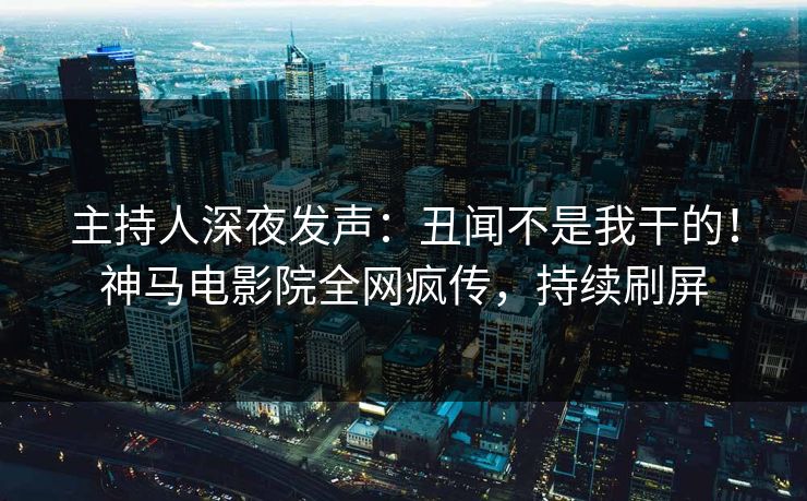 主持人深夜发声：丑闻不是我干的！神马电影院全网疯传，持续刷屏