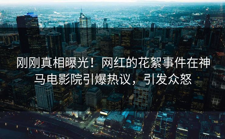刚刚真相曝光！网红的花絮事件在神马电影院引爆热议，引发众怒