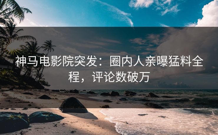 神马电影院突发：圈内人亲曝猛料全程，评论数破万