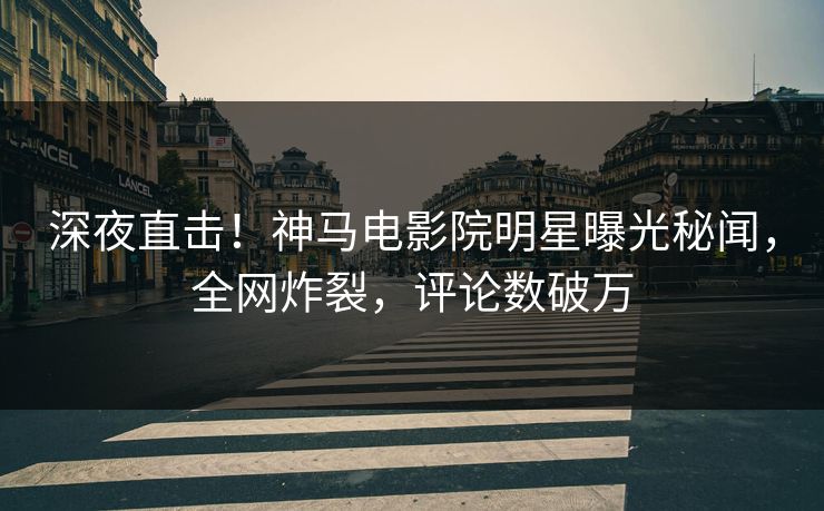 深夜直击！神马电影院明星曝光秘闻，全网炸裂，评论数破万