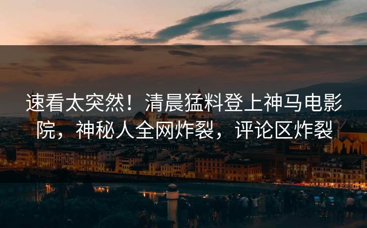 速看太突然！清晨猛料登上神马电影院，神秘人全网炸裂，评论区炸裂