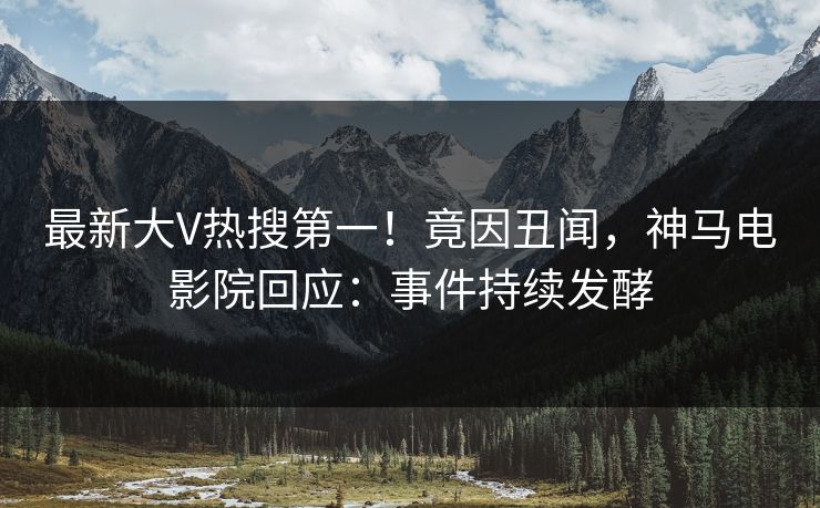 最新大V热搜第一！竟因丑闻，神马电影院回应：事件持续发酵