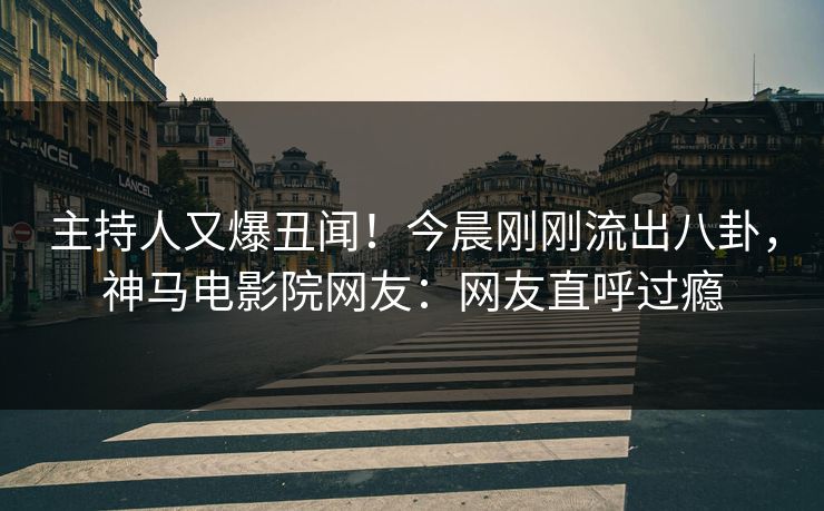 主持人又爆丑闻！今晨刚刚流出八卦，神马电影院网友：网友直呼过瘾