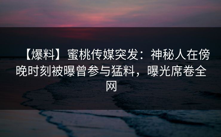 【爆料】蜜桃传媒突发：神秘人在傍晚时刻被曝曾参与猛料，曝光席卷全网