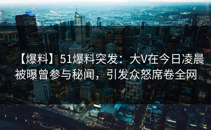 【爆料】51爆料突发：大V在今日凌晨被曝曾参与秘闻，引发众怒席卷全网