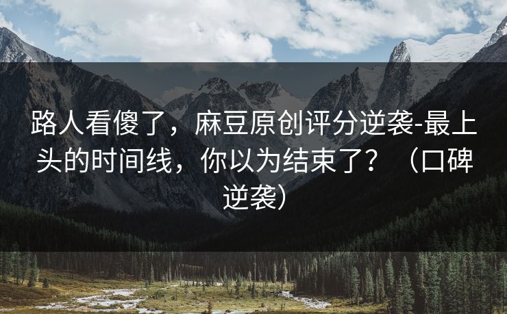 路人看傻了，麻豆原创评分逆袭-最上头的时间线，你以为结束了？（口碑逆袭）