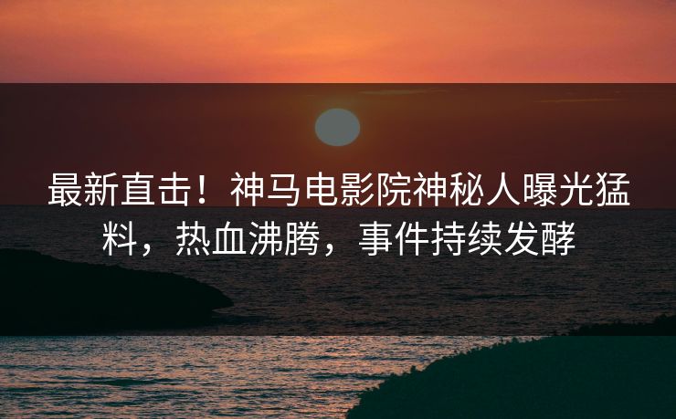 最新直击！神马电影院神秘人曝光猛料，热血沸腾，事件持续发酵