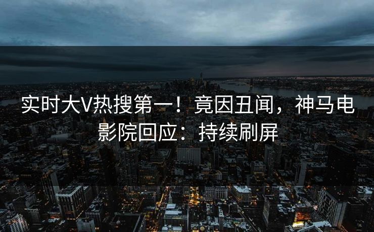 实时大V热搜第一！竟因丑闻，神马电影院回应：持续刷屏