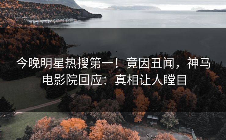 今晚明星热搜第一！竟因丑闻，神马电影院回应：真相让人瞠目