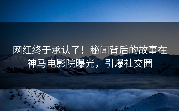 网红终于承认了！秘闻背后的故事在神马电影院曝光，引爆社交圈