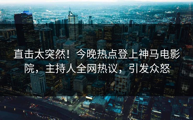 直击太突然！今晚热点登上神马电影院，主持人全网热议，引发众怒